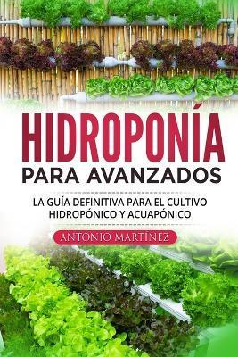 Hidroponía para avanzados: La guía definitiva para el cultivo hidropónico y acuapónico - Antonio Martínez