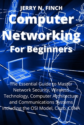 Computer Networking for Beginners: The Essential Guide to Master Network Security, Wireless Technology, Computer Architecture and Communications Syste - Jerry N. Finch
