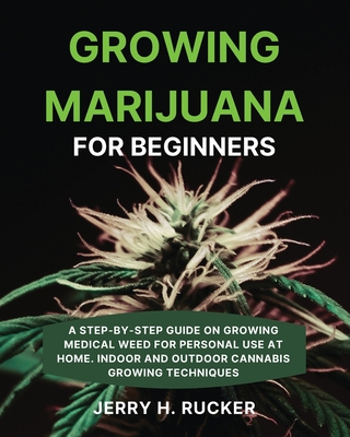 Growing Marijuana for Beginners: A Step-by-Step Guide on Growing Medical Weed for Personal Use at Home. Indoor and Outdoor Cannabis Growing Techniques - Jerry H. Rucker