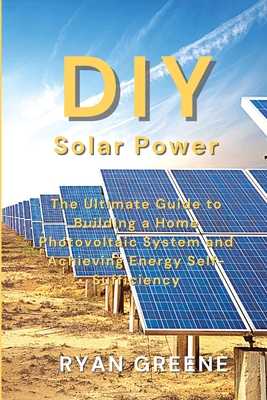 DIY Solar Power: The Ultimate Guide to Building a Home Photovoltaic System and Achieving Energy Self-Sufficiency - Ryan Greene