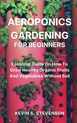 Aeroponics Gardening for Beginners: Essential Guide On How To Grow Healthy Organic Fruits And Vegetables Without Soil - Kevin S. Stevenson