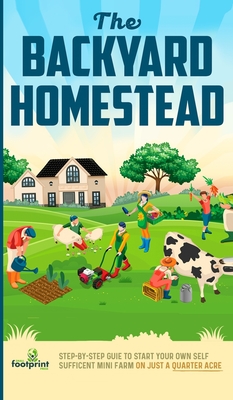 The Backyard Homestead: Step-By-Step Guide To Start Your Own Self-Sufficient Mini Farm On Just A Quarter Acre - Small Footprint Press