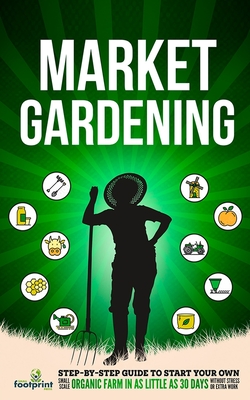Market Gardening: Step-By-Step Guide to Start Your Own Small Scale Organic Farm in as Little as 30 Days Without Stress or Extra work - Small Footprint Press