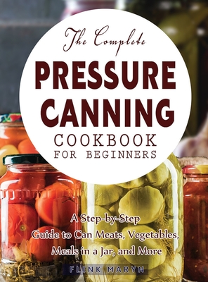 The Complete Pressure Canning Cookbook for Beginners: A Step-by-Step Guide to Can Meats, Vegetables, Meals in a Jar, and More - Flink Maryn