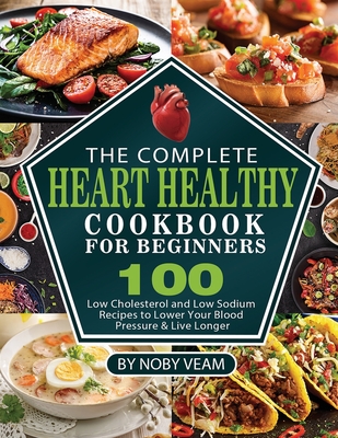 The Complete Heart Healthy Cookbook for Beginners: 100 Low Cholesterol and Low Sodium Recipes to Lower Your Blood Pressure & Live Longer - Noby Veam