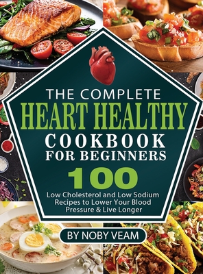 The Complete Heart Healthy Cookbook for Beginners: 100 Low Cholesterol and Low Sodium Recipes to Lower Your Blood Pressure & Live Longer - Noby Veam