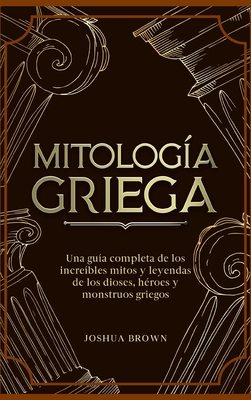 Mitología Griega: Una guía completa de los increíbles mitos y leyendas de los dioses, héroes y monstruos griegos - Joshua Brown