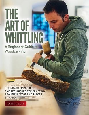 The Art of Whittling: Step-by-Step Projects and Techniques for Crafting Beautiful Wooden Objects by Hand - Ariel House