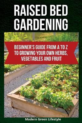 Raised Bed Gardening: Beginner's Guide From A to Z to Growing Your Own Herbs, Vegetables and Fruit - Modern Green Lifestyle