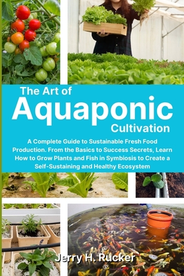 The Art of Aquaponic Cultivation: A Complete Guide to Sustainable Fresh Food Production. From the Basics to Success Secrets, Learn How to Grow Plants - Jerry H. Rucker