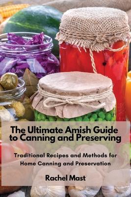 The Ultimate Amish Guide to Canning and Preserving: Traditional Recipes and Methods for Home Canning and Preservation - Rachel Mast