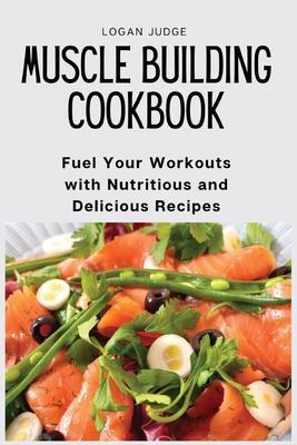 Muscle Building Cookbook: Fuel Your Workouts with Nutritious and Delicious Recipes - Logan Judge