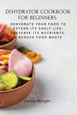 Dehydrator Cookbook for Beginners: Dehydrate Your Food To Extend Its Shelf Life, Preserve Its Nutrients, & Reduce Food Waste - Carole Morgan