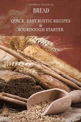 Bread: Quick, Easy Rustic Recipes & Sourdough Starter - Anthony Chandler