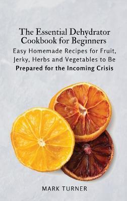 The Essential Dehydrator Cookbook for Beginners: Easy Homemade Recipes for Fruit, Jerky, Herbs and Vegetables to Be Prepared for the Incoming Crisis - Mark Turner