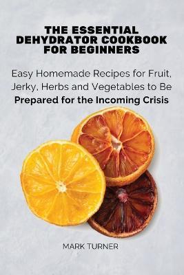 The Essential Dehydrator Cookbook for Beginners: Easy Homemade Recipes for Fruit, Jerky, Herbs and Vegetables to Be Prepared for the Incoming Crisis - Mark Turner