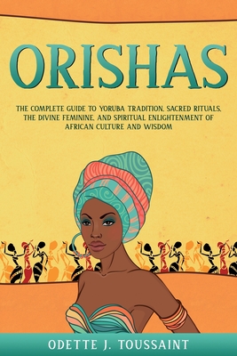 Orishas: The Complete Guide to Yoruba Tradition, Sacred Rituals, the Divine Feminine, and Spiritual Enlightenment of African Cu - Odette J. Toussaint