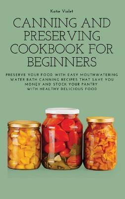 Canning and Preserving Cookbook for Beginners: Preserve Your Food with Easy Mouthwatering Water Bath Canning Recipes that Save You Money and Stock You - Katie Violet