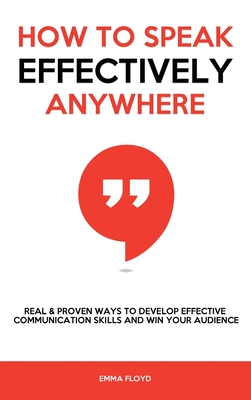 How to Speak Effectively Anywhere: Real & Proven Ways to Develop Effective Communication Skills and Win Your Audience - Emma Floyd