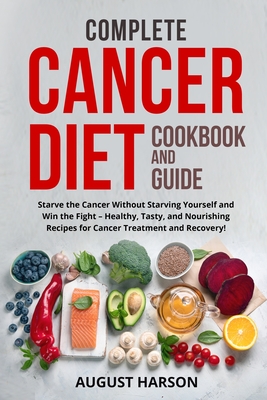 Complete Cancer Diet Cookbook and Guide: Starve the Cancer Without Starving Yourself and Win the Fight - Healthy, Tasty, and Nourishing Recipes for Ca - August Harson