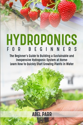 Hydroponics For Beginners: The Beginner's Guide to Building a Sustainable and Inexpensive Hydroponic System at Home: Learn How to Quickly Start G - Abel Parr