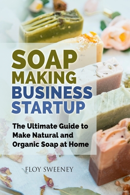 Soap Making Business Startup: The Ultimate Guide to Make Natural and Organic Soap at Home - Floy Sweeney