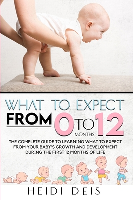 What to Expect from 0 to 12 Months: The Complete Guide to Learning What to Expect from Your Baby's Growth and Development During the First 12 Months o - Heidi Deis