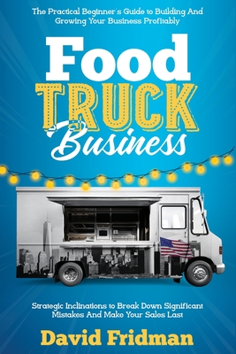 Food Truck Business: The Practical Beginner's Guide To Building And Growing Your Business Profitably. Strategic Inclinations To Break Down - David Fridman
