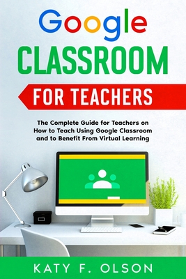 Google Classroom for Teachers: The Complete Guide for Teachers on How to Teach Using Google Classroom and to Benefit From Virtual Learning - Katy F. Olson