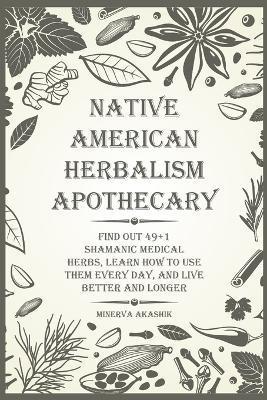 Native American Herbalism Apothecary: Find Out 49+1 Shamanic Medical Herbs, Learn how to Use Them Every Day, and Live Better and Longer - Minerva Akashik