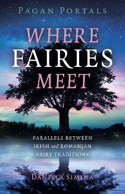 Pagan Portals - Where Fairies Meet: Parallels Between Irish and Romanian Fairy Traditions - Daniela Simina