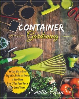 Container Gardening: An Easy Way to Grow Vegetables, Herbs and Fruits at Your Home, Even If You Don't Have a Green Thumb - Emilia Olsen