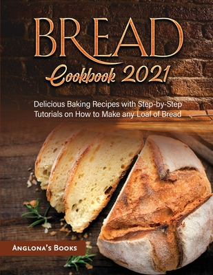 Bread Cookbook 2021: Delicious Baking Recipes with Step-by-Step Tutorials on How to Make any Loaf of Bread - Anglona's Books