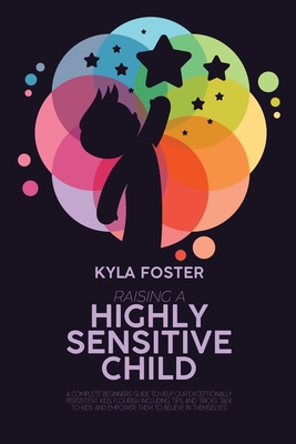 Raising A Highly Sensitive Child: A Complete Beginners Guide To Help Our Exceptionally Persistent Kids Flourish Including Tips And Tricks Talk To Kids - Kyla Foster