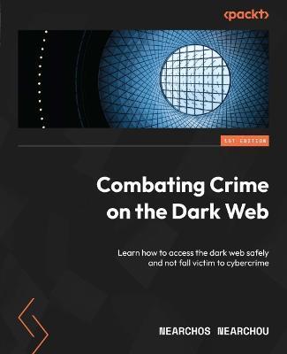 Combating Crime on the Dark Web: Learn how to access the dark web safely and not fall victim to cybercrime - Nearchos Nearchou