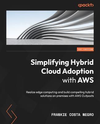 Simplifying Hybrid Cloud Adoption with AWS: Realize edge computing and build compelling hybrid solutions on premises with AWS Outposts - Frankie Costa Negro