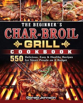 The Beginner's Char-Broil Grill Cookbook: 550 Delicious, Easy & Healthy Recipes for Smart People on A Budget - Gerald Johnson
