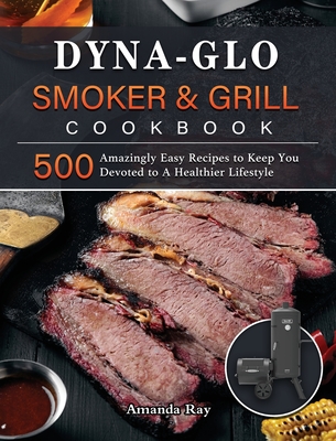 Dyna-Glo Smoker & Grill Cookbook: 500 Amazingly Easy Recipes to Keep You Devoted to A Healthier Lifestyle - Amanda Ray