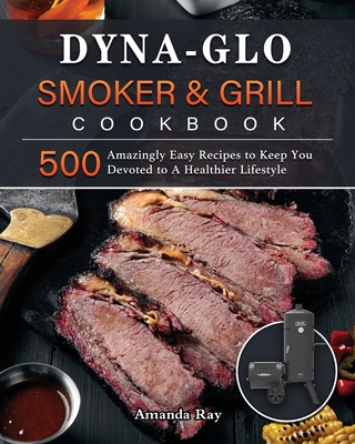Dyna-Glo Smoker & Grill Cookbook: 500 Amazingly Easy Recipes to Keep You Devoted to A Healthier Lifestyle - Amanda Ray