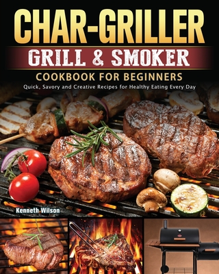 Char-Griller Grill & Smoker Cookbook For Beginners: Quick, Savory and Creative Recipes for Healthy Eating Every Day - Kenneth Wilson