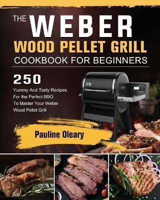 The Weber Wood Pellet Grill Cookbook For Beginners: 250 Yummy And Tasty Recipes For the Perfect BBQ To Master Your Weber Wood Pellet Grill - Pauline Oleary