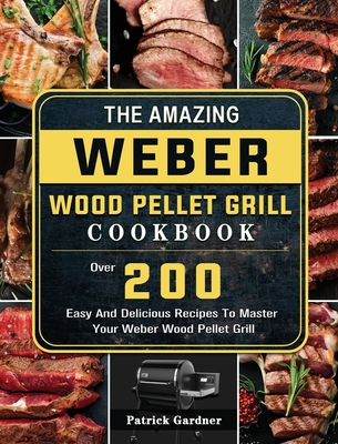 The Amazing Weber Wood Pellet Grill Cookbook: Over 200 Easy And Delicious Recipes To Master Your Weber Wood Pellet Grill - Patrick Gardner