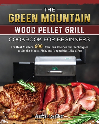 The Green Mountain Wood Pellet Grill Cookbook for Beginners: For Real Masters. 600 Delicious Recipes and Techniques to Smoke Meats, Fish, and Vegetabl - James Loeffler