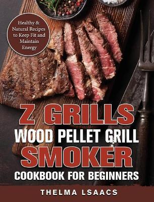 Z Grills Wood Pellet Grill & Smoker Cookbook For Beginners: Healthy & Natural Recipes to Keep Fit and Maintain Energy - Thelma Isaacs