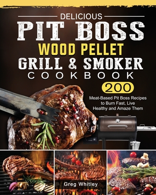 Delicious Pit Boss Wood Pellet Grill And Smoker Cookbook: 200 Meat-Based Pit Boss Recipes to Burn Fast, Live Healthy and Amaze Them - Greg Whitley