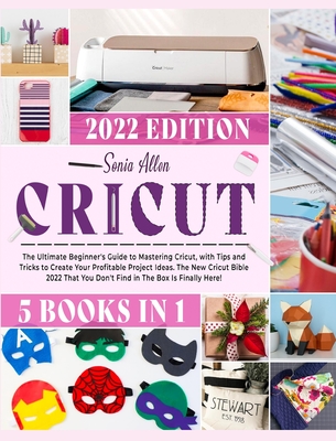 Cricut 5 in 1: The Ultimate Beginner's Guide to Mastering Cricut, with Tips and Tricks to Create Your Profitable Project Ideas. The N - Sonia Allen