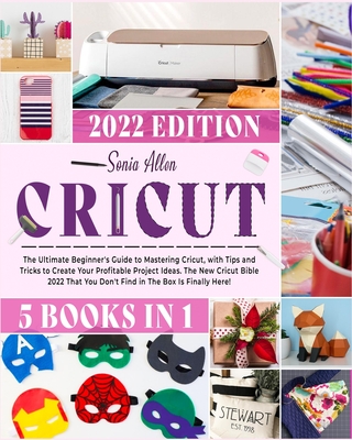 Cricut 5 in 1: The Ultimate Beginner's Guide to Mastering Cricut, with Tips and Tricks to Create Your Profitable Project Ideas. The N - Sonia Allen