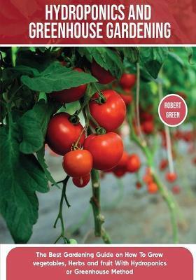 Hydroponics and Greenhouse Gardening: The Definitive Beginner's Guide to Learn How to Build Easy Systems for Growing Organic Vegetables, Fruits and He - Robert Green
