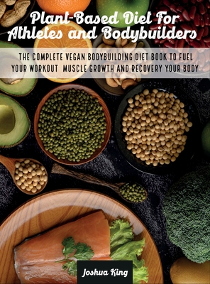 Plant-Based Diet For Athletes and Bodybuilders: The Complete Vegan Bodybuilding Diet Book to Fuel Your Workout, Muscle Growth And Recovery Your Body - Joshua King