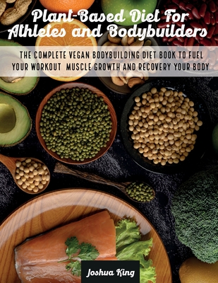 Plant-Based Diet For Athletes and Bodybuilders: The Complete Vegan Bodybuilding Diet Book to Fuel Your Workout, Muscle Growth And Recovery Your Body - Joshua King